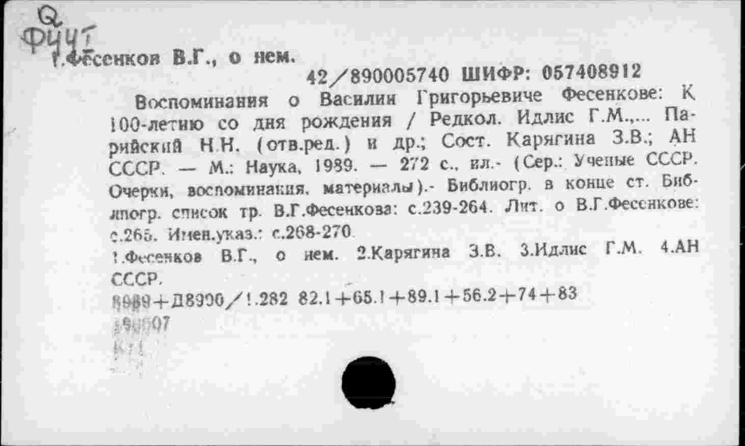 ﻿снков В.Г., о нем.
42/890005740 ШИФР: 057408912
Воспоминания о Василии Григорьевиче Фесенкове: К 100-летию со дня рождения / Редкол. Идлис Г.М.,... Па-рийский НН. (отв.ред.) и др.; Сост. Карягина З.В.; АН СССР. — М.: Наука, 1989. — 272 с., ил- (Сер.: Ученые СССР. Очерки, воспоминания, материалыБиблиогр. в конце ст. Биб-лпогр. список тр. В.Г.Фесенкоза: с.239-264. Лит. о В.Г .Фесенкове: С.265. Инен.указ.: с.268-270
1 .Фесенков В.Г., о нем. 2.Карягина З.В. З.Идлис Г.М. 4.АН СССР.
К9#9+Д8990/1.282 82.1+65.1+89.1+56.2+74+83
8 . 07